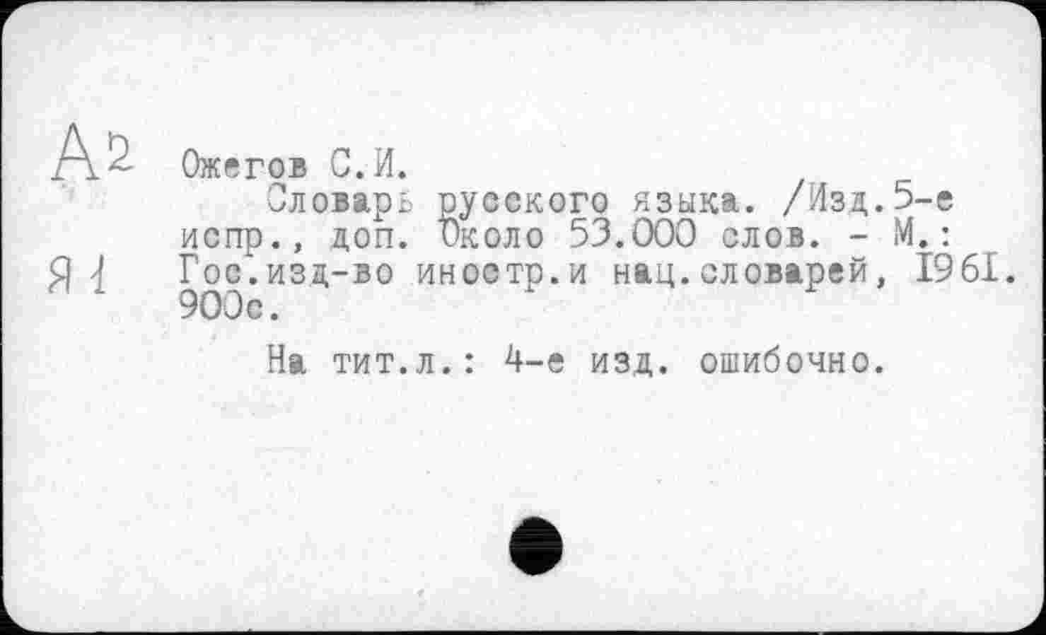 ﻿Ожегов С. И.
Словарь русского языка. /Изд.5-е испр., доп. Около 53.000 слов. - М.:
Я 4 Гос. изд-во иностр, и нац.словарей, 1961. 900с.
На тит.л.: 4-е изд. ошибочно.